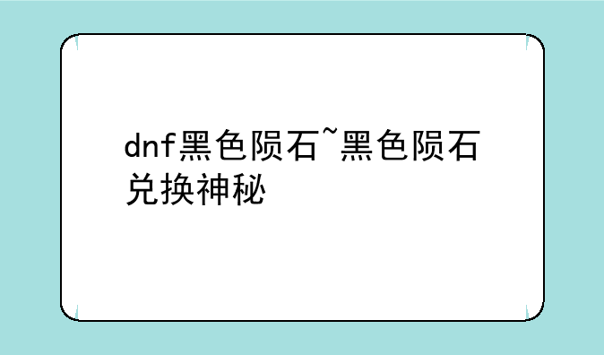 dnf黑色陨石~黑色陨石兑换神秘