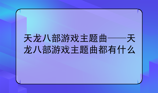 天龙八部游戏主题曲——天龙八部游戏主题曲都有什么