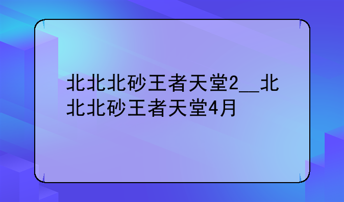北北北砂王者天堂2__北北北砂王者天堂4月